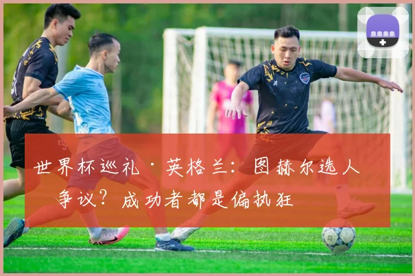 世界杯巡礼·英格兰:图赫尔选人有争议?成功者都是偏执狂