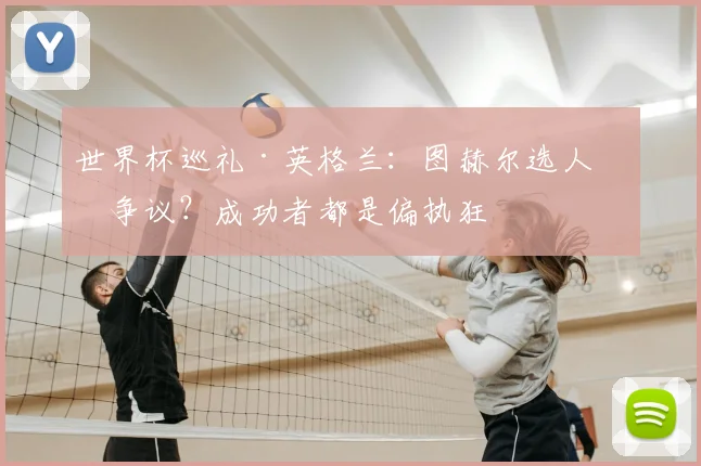 世界杯巡礼·英格兰:图赫尔选人有争议?成功者都是偏执狂