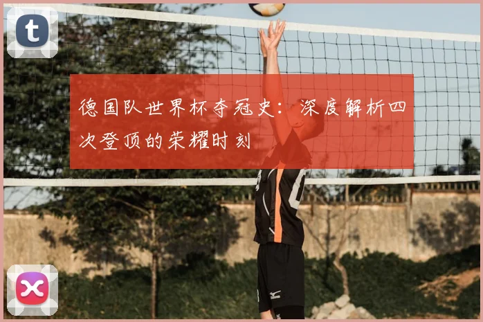 德国队世界杯夺冠史:深度解析四次登顶的荣耀时刻