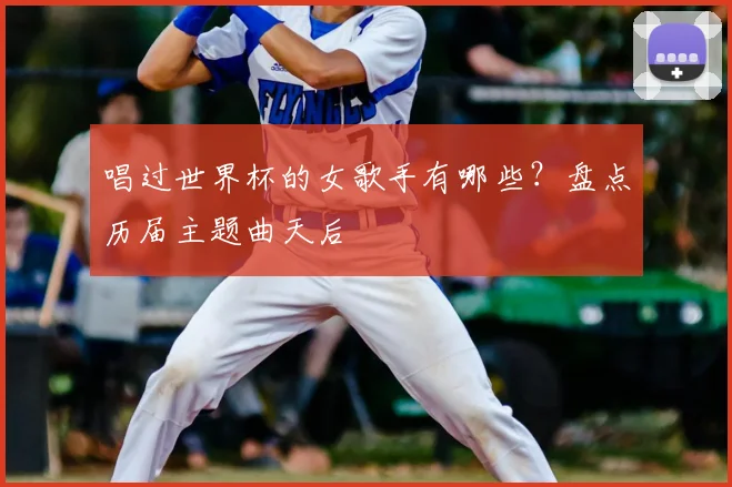 唱过世界杯的女歌手有哪些?盘点历届主题曲天后