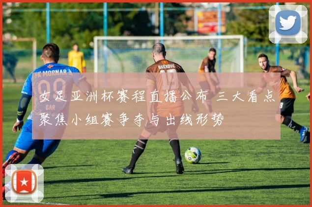 女足亚洲杯赛程直播公布 三大看点聚焦小组赛争夺与出线形势