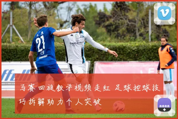 马赛回旋教学视频走红 足球控球技巧拆解助力个人突破