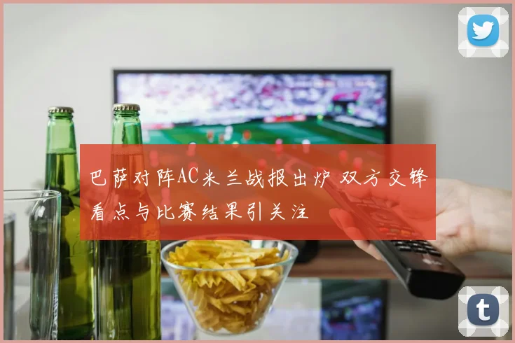 巴萨对阵AC米兰战报出炉 双方交锋看点与比赛结果引关注