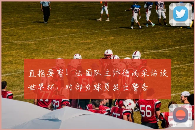 直指要害！法国队主帅德尚采访谈世界杯，对部分球员发出警告