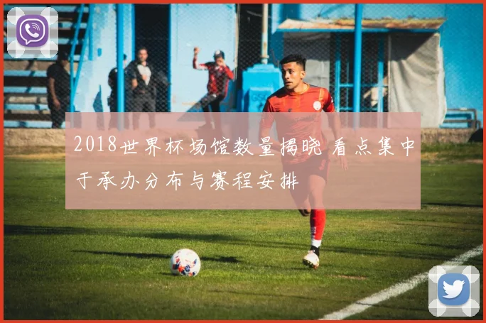 2018世界杯场馆数量揭晓 看点集中于承办分布与赛程安排