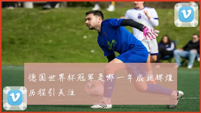 德国世界杯冠军是哪一年成就辉煌历程引关注
