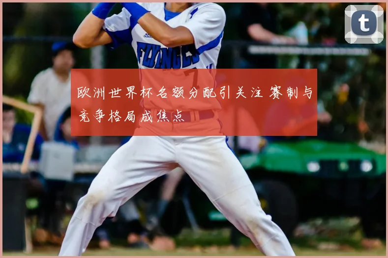欧洲世界杯名额分配引关注 赛制与竞争格局成焦点