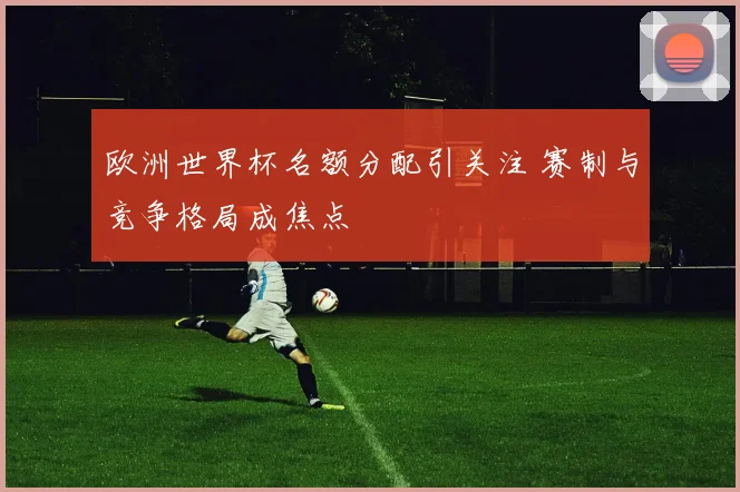 欧洲世界杯名额分配引关注 赛制与竞争格局成焦点