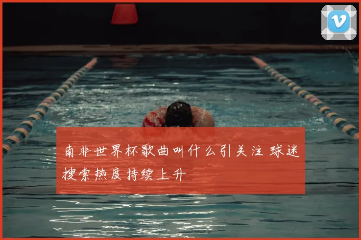 南非世界杯歌曲叫什么引关注 球迷搜索热度持续上升