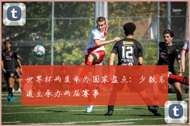 世界杯两度举办国家盘点：少数东道主承办两届赛事